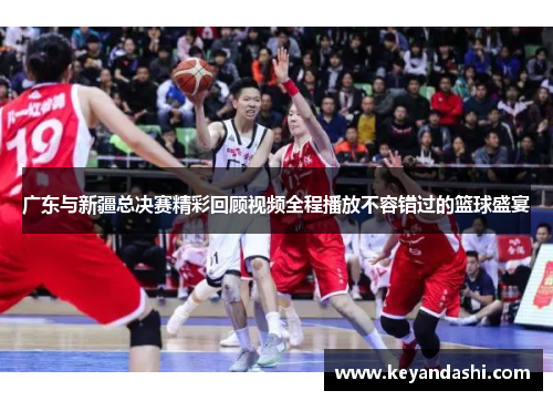 广东与新疆总决赛精彩回顾视频全程播放不容错过的篮球盛宴
